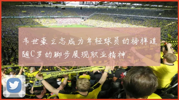 韦世豪立志成为年轻球员的榜样追随C罗的脚步展现职业精神