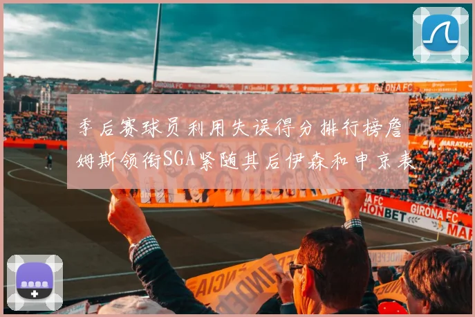 季后赛球员利用失误得分排行榜詹姆斯领衔SGA紧随其后伊森和申京表现不俗