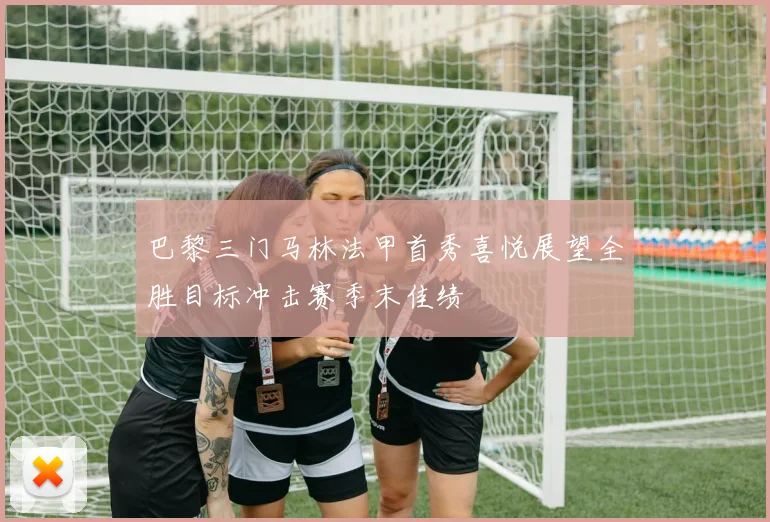 巴黎三门马林法甲首秀喜悦展望全胜目标冲击赛季末佳绩