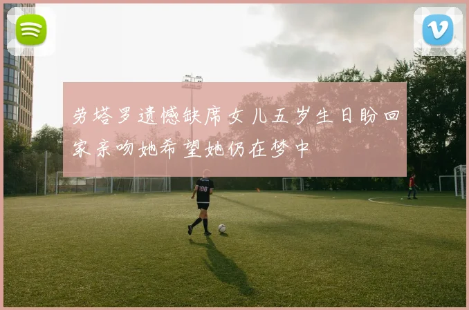 劳塔罗遗憾缺席女儿五岁生日盼回家亲吻她希望她仍在梦中