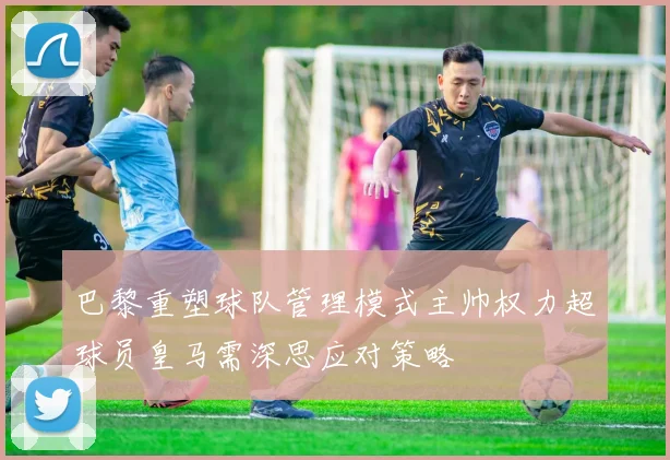 巴黎重塑球队管理模式主帅权力超球员皇马需深思应对策略