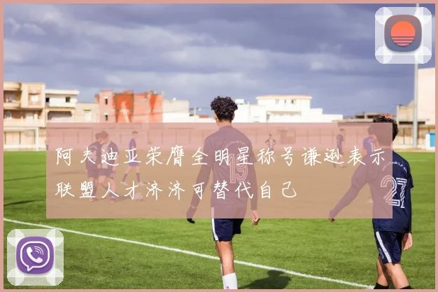 阿夫迪亚荣膺全明星称号谦逊表示联盟人才济济可替代自己