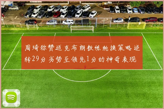 周琦称赞迈克布朗教练轮换策略逆转29分劣势至领先1分的神奇表现