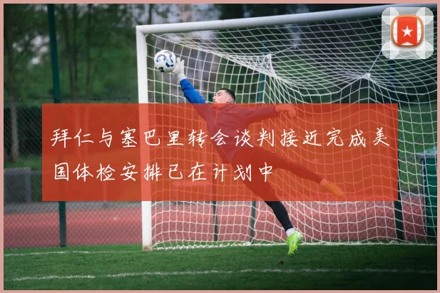 拜仁与塞巴里转会谈判接近完成美国体检安排已在计划中