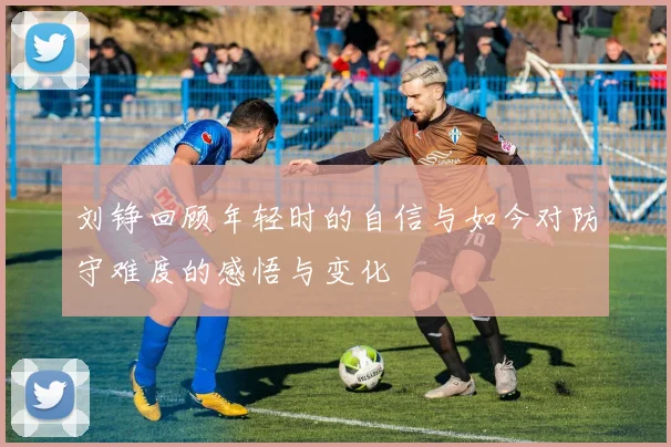 刘铮回顾年轻时的自信与如今对防守难度的感悟与变化