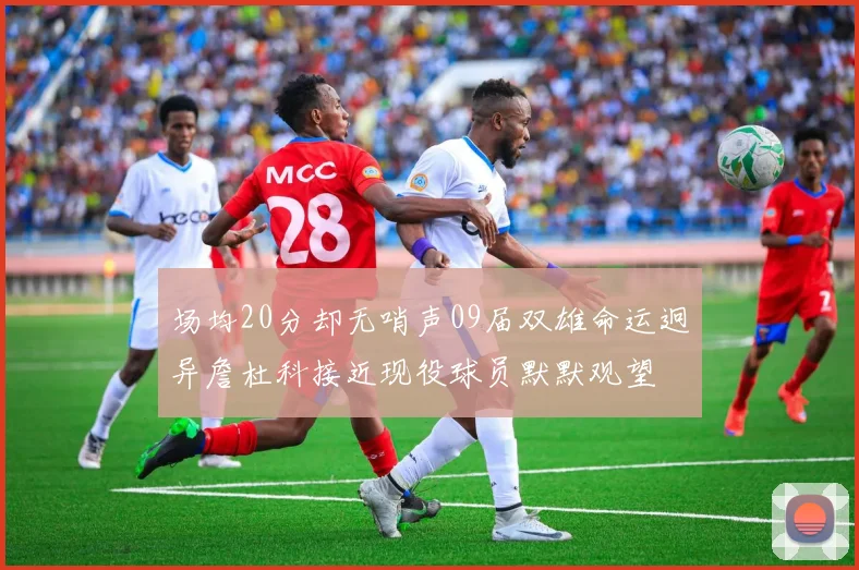 场均20分却无哨声09届双雄命运迥异詹杜科接近现役球员默默观望