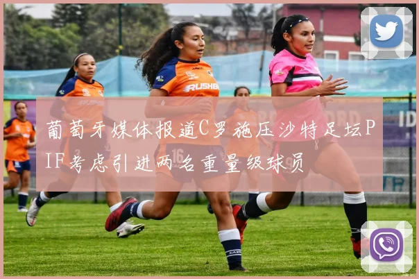 葡萄牙媒体报道C罗施压沙特足坛PIF考虑引进两名重量级球员
