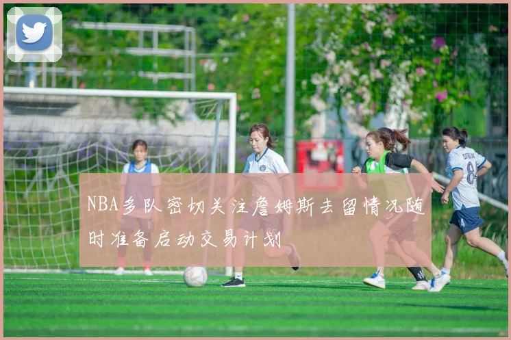 NBA多队密切关注詹姆斯去留情况随时准备启动交易计划