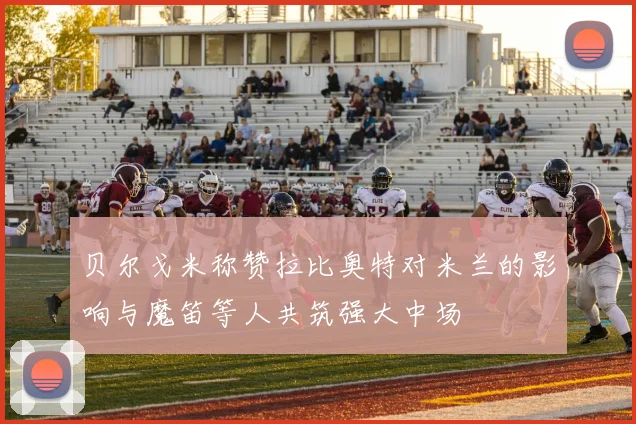 贝尔戈米称赞拉比奥特对米兰的影响与魔笛等人共筑强大中场
