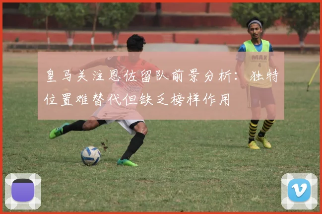 皇马关注恩佐留队前景分析：独特位置难替代但缺乏榜样作用