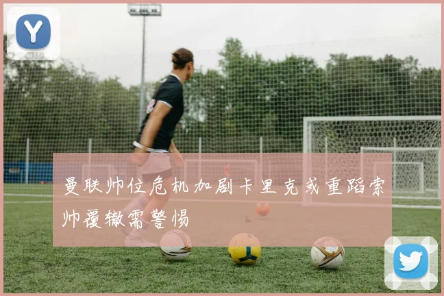 曼联帅位危机加剧卡里克或重蹈索帅覆辙需警惕