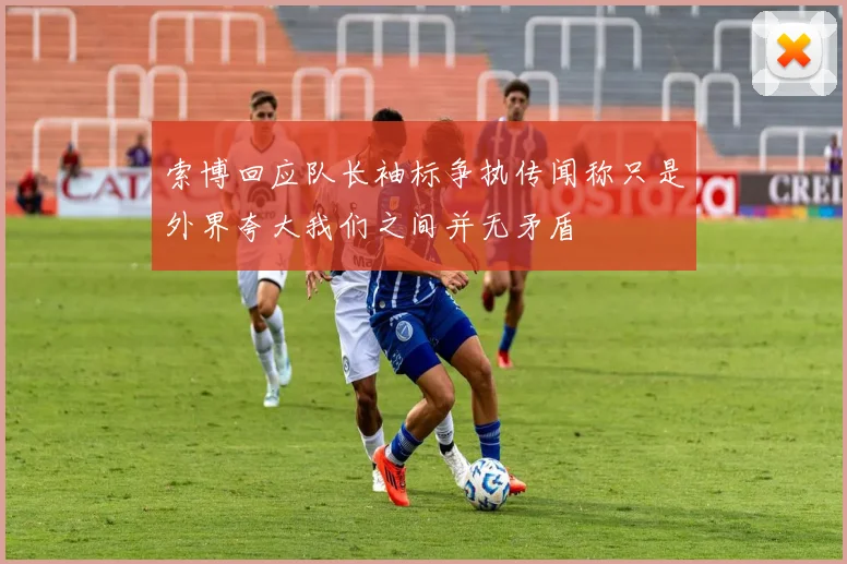 索博回应队长袖标争执传闻称只是外界夸大我们之间并无矛盾