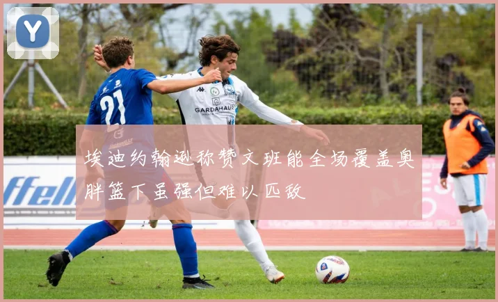 埃迪约翰逊称赞文班能全场覆盖奥胖篮下虽强但难以匹敌
