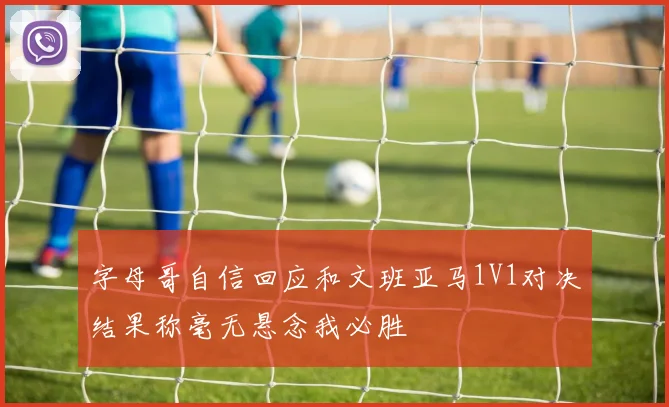 字母哥自信回应和文班亚马1V1对决结果称毫无悬念我必胜