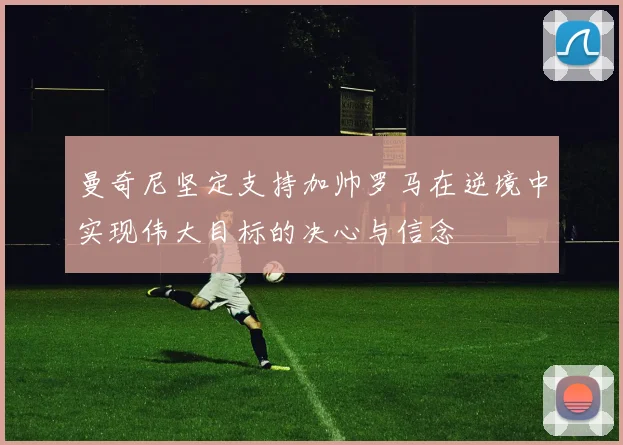 曼奇尼坚定支持加帅罗马在逆境中实现伟大目标的决心与信念