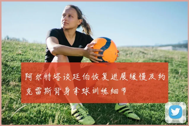 阿尔特塔谈廷伯恢复进展缓慢及约克雷斯背身拿球训练细节