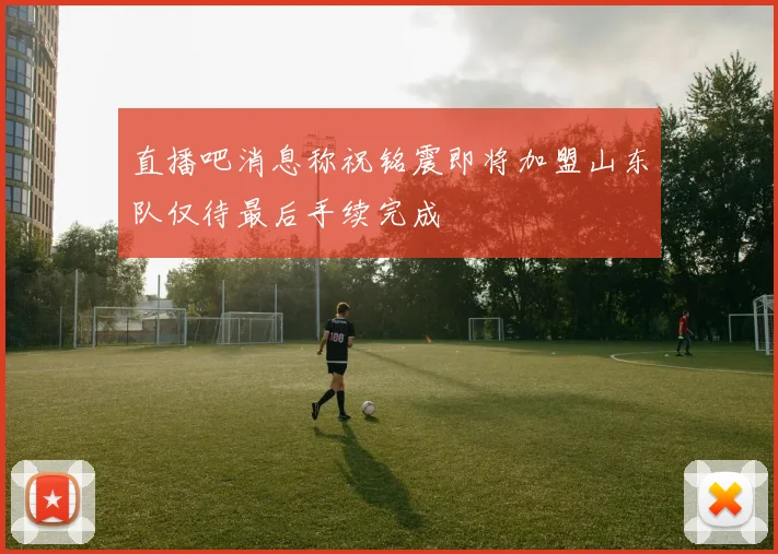 直播吧消息称祝铭震即将加盟山东队仅待最后手续完成