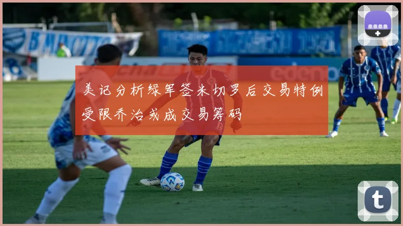 美记分析绿军签米切罗后交易特例受限乔治或成交易筹码