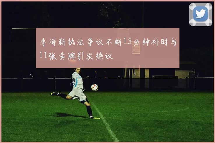李海新执法争议不断15分钟补时与11张黄牌引发热议