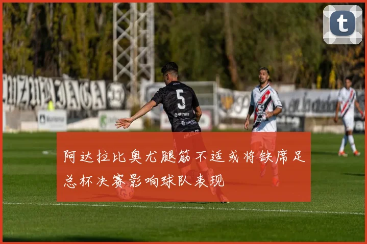 阿达拉比奥尤腿筋不适或将缺席足总杯决赛影响球队表现