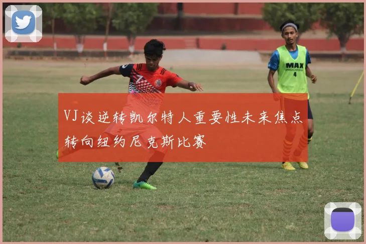 VJ谈逆转凯尔特人重要性未来焦点转向纽约尼克斯比赛