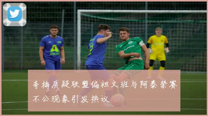 夸梅质疑联盟偏袒文班与阿泰禁赛不公现象引发热议