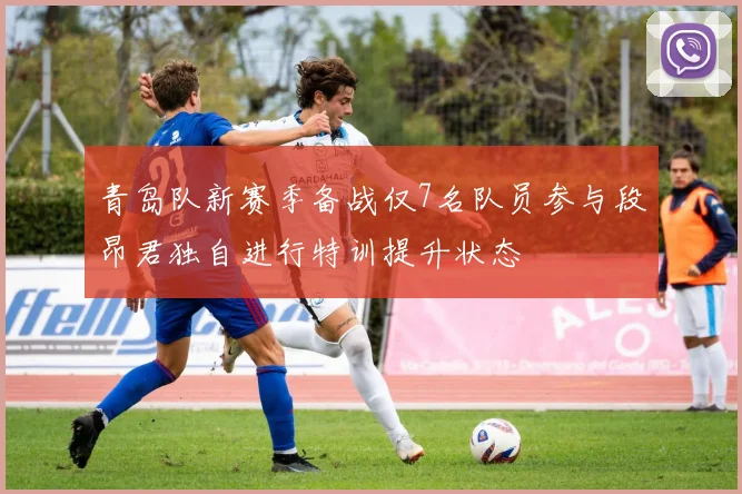 青岛队新赛季备战仅7名队员参与段昂君独自进行特训提升状态