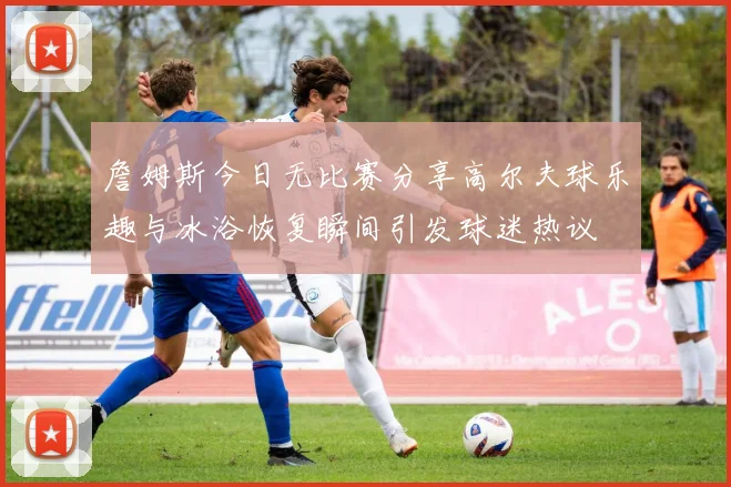 詹姆斯今日无比赛分享高尔夫球乐趣与冰浴恢复瞬间引发球迷热议