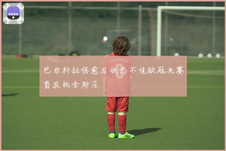 巴尔科拉伤愈后状态不佳欧冠决赛首发机会渺茫